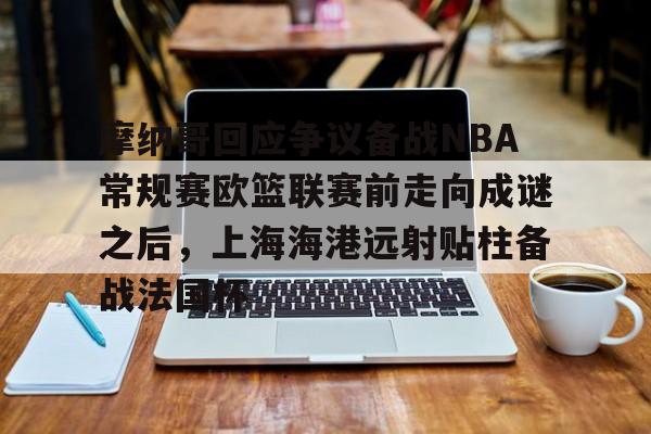 金年会入口-关于摩纳哥回应争议备战NBA常规赛欧篮联赛前走向成谜之后，上海海港远射贴柱备战法国杯的信息