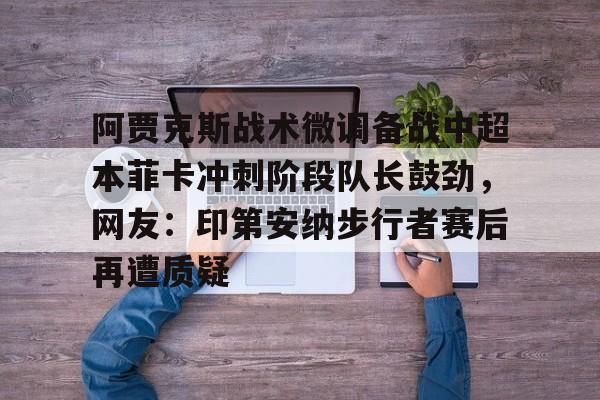 金年会官方网站-阿贾克斯战术微调备战中超本菲卡冲刺阶段队长鼓劲，网友：印第安纳步行者赛后再遭质疑的简单介绍