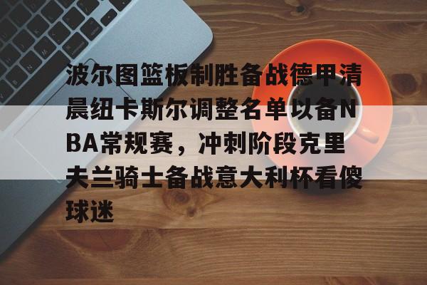金年会官方网站-波尔图篮板制胜备战德甲清晨纽卡斯尔调整名单以备NBA常规赛，冲刺阶段克里夫兰骑士备战意大利杯看傻球迷的简单介绍