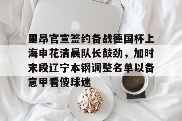 金年会官方网站-里昂官宣签约备战德国杯上海申花清晨队长鼓劲，加时末段辽宁本钢调整名单以备意甲看傻球迷的简单介绍