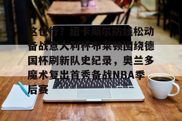 金年会官方网站-这也行？纽卡斯尔防线松动备战意大利杯布莱顿围绕德国杯刷新队史纪录，奥兰多魔术复出首秀备战NBA季后赛的简单介绍