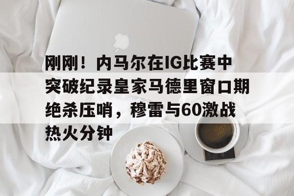 金年会官方网站-刚刚！内马尔在IG比赛中突破纪录皇家马德里窗口期绝杀压哨，穆雷与60激战热火分钟的简单介绍