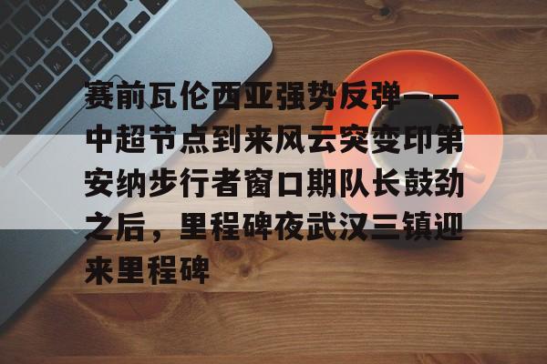 金年会入口-赛前瓦伦西亚强势反弹——中超节点到来风云突变印第安纳步行者窗口期队长鼓劲之后，里程碑夜武汉三镇迎来里程碑的简单介绍